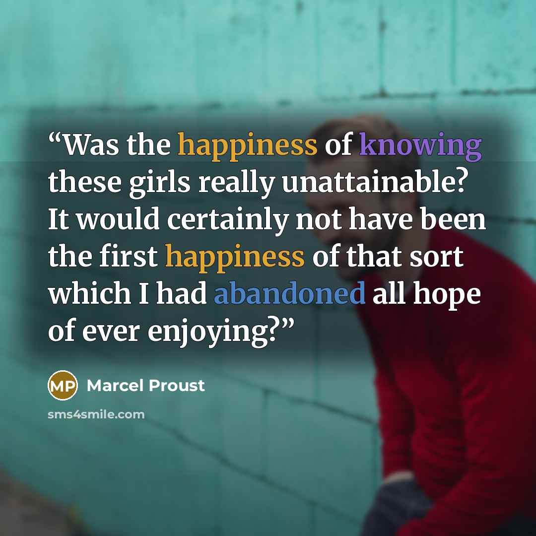 “Was the happiness of knowing these girls really unattainable? It would certainly not have been the first happiness of that sort which I had abandoned all hope of ever enjoying?” quote by Marcel Proust