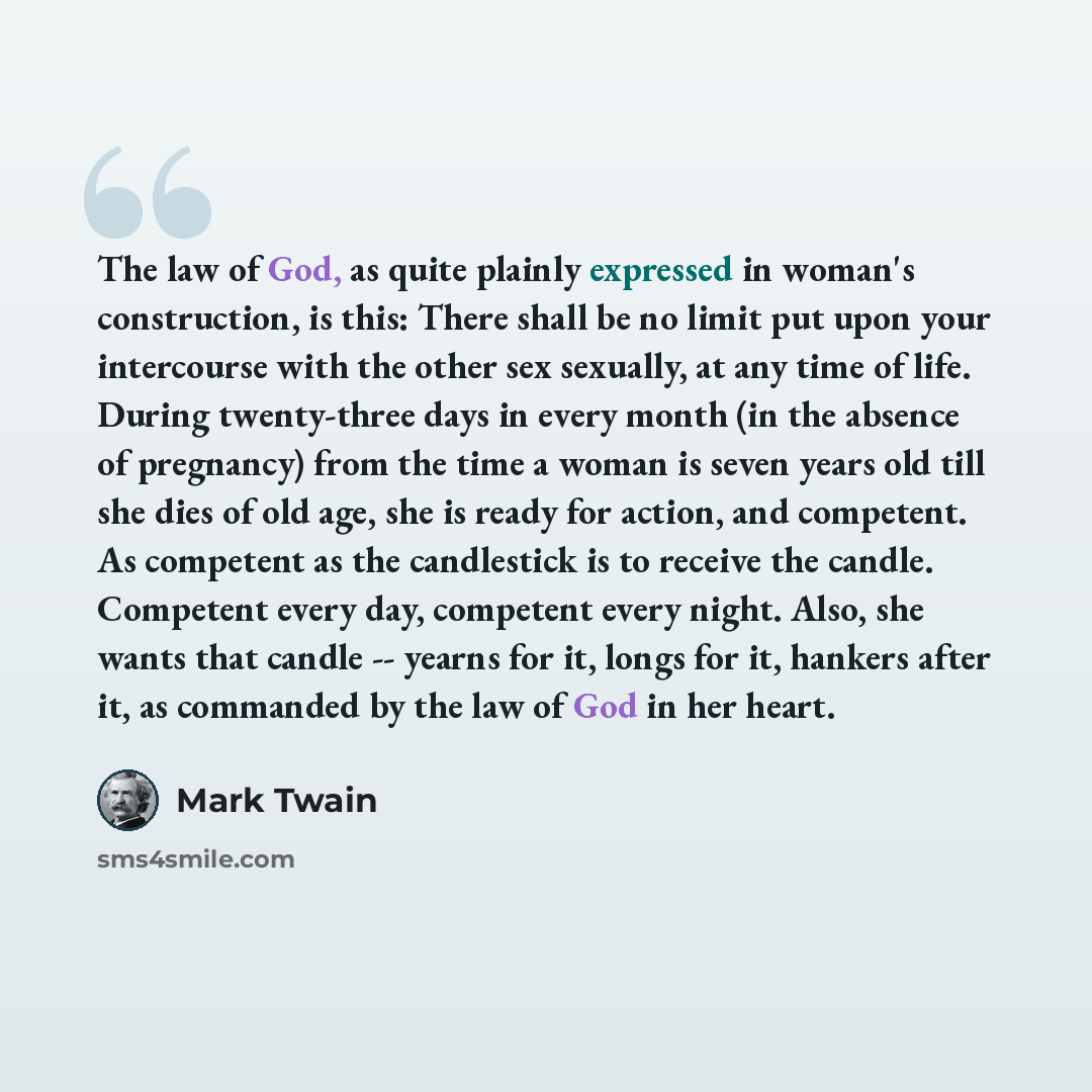 “The law of God, as quite plainly expressed in woman's construction, is this: There shall be no limit put upon your intercourse with the other sex sexually, at any time of life. During twenty-three days in every month (in the absence of pregnancy) from the time a woman is seven years old till she…” quote by Mark Twain