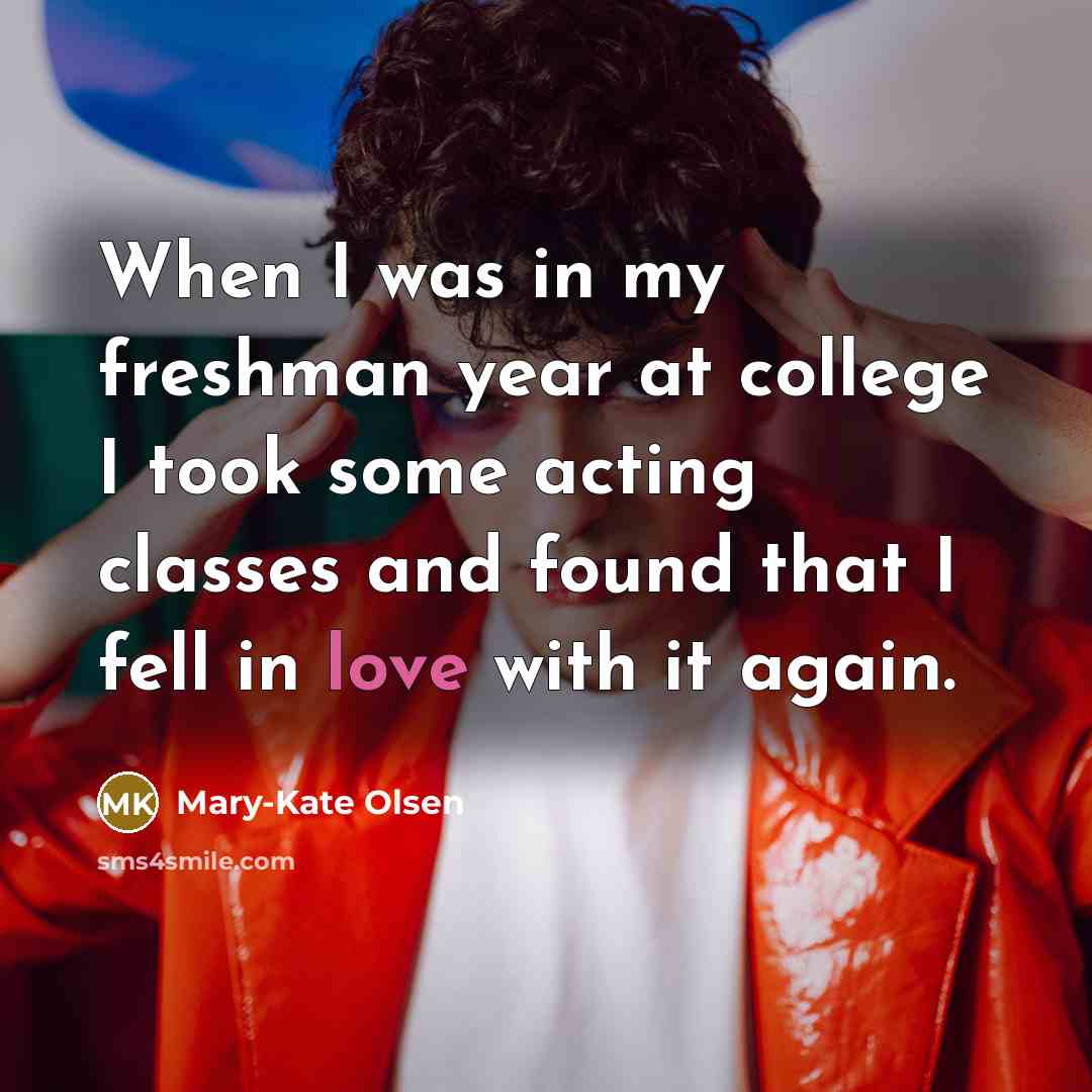 “When I was in my freshman year at college I took some acting classes and found that I fell in love with it again.” quote by Mary-Kate Olsen