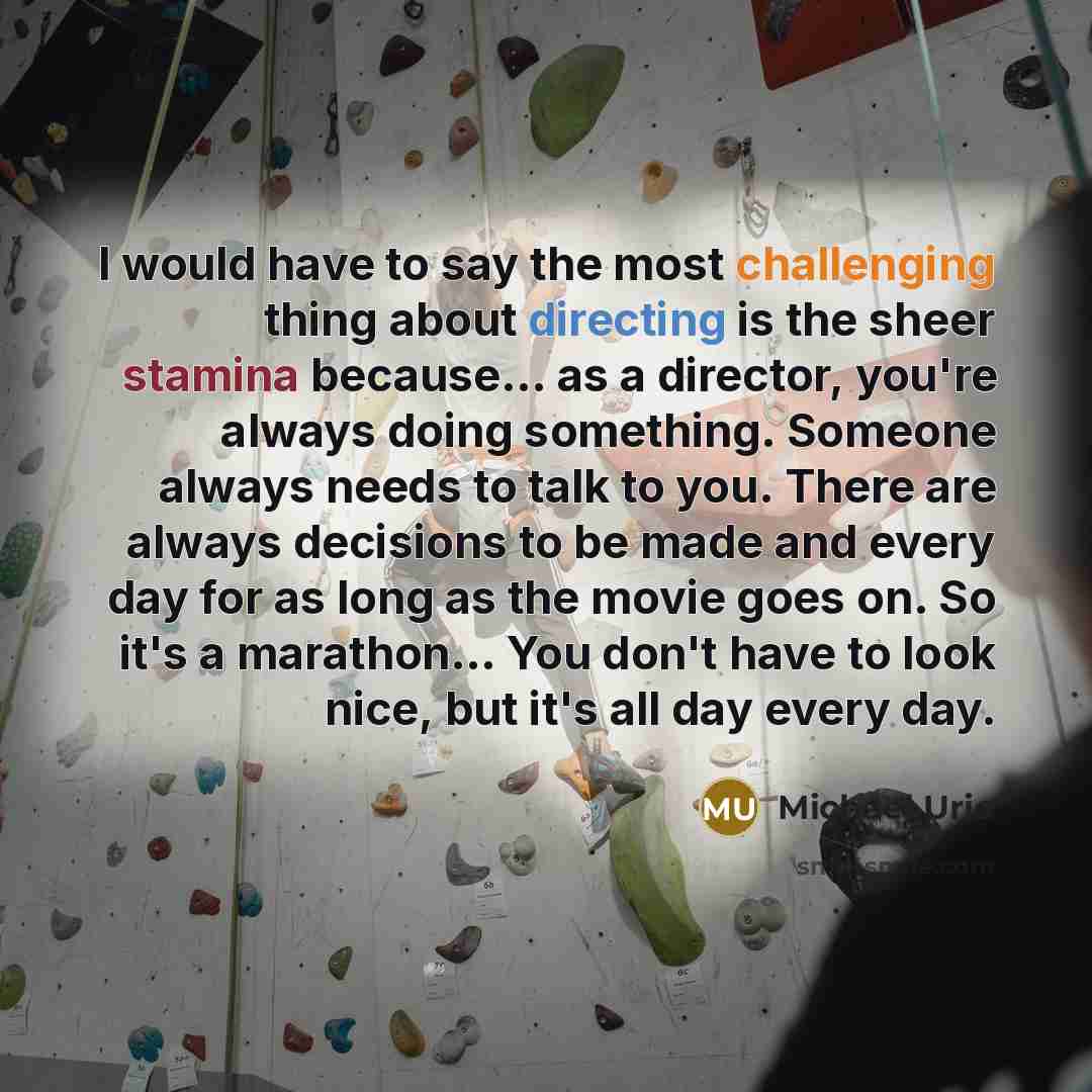 “I would have to say the most challenging thing about directing is the sheer stamina because... as a director, you're always doing something. Someone always needs to talk to you. There are always decisions to be made and every day for as long as the movie goes on. So it's a marathon... You don't…” quote by Michael Urie