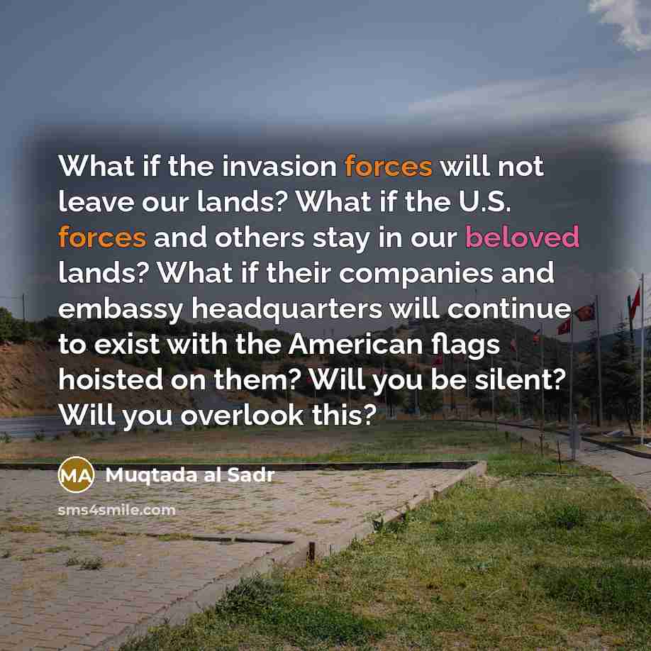 “What if the invasion forces will not leave our lands? What if the U.S. forces and others stay in our beloved lands? What if their companies and embassy headquarters will continue to exist with the American flags hoisted on them? Will you be silent? Will you overlook this?” quote by Muqtada al Sadr