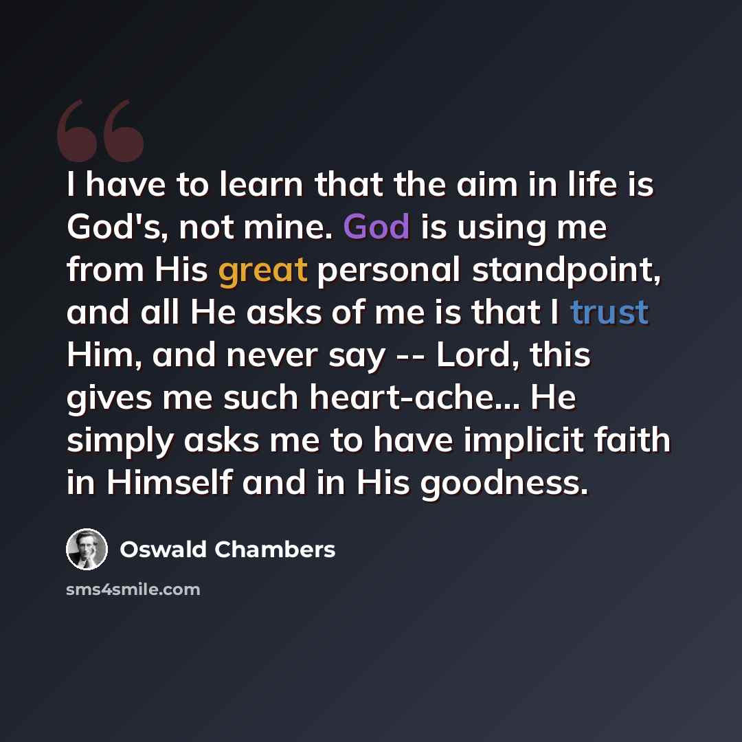 “I have to learn that the aim in life is God's, not mine. God is using me from His great personal standpoint, and all He asks of me is that I trust Him, and never say -- Lord, this gives me such heart-ache… He simply asks me to have implicit faith in Himself and in His goodness.” quote by Oswald Chambers