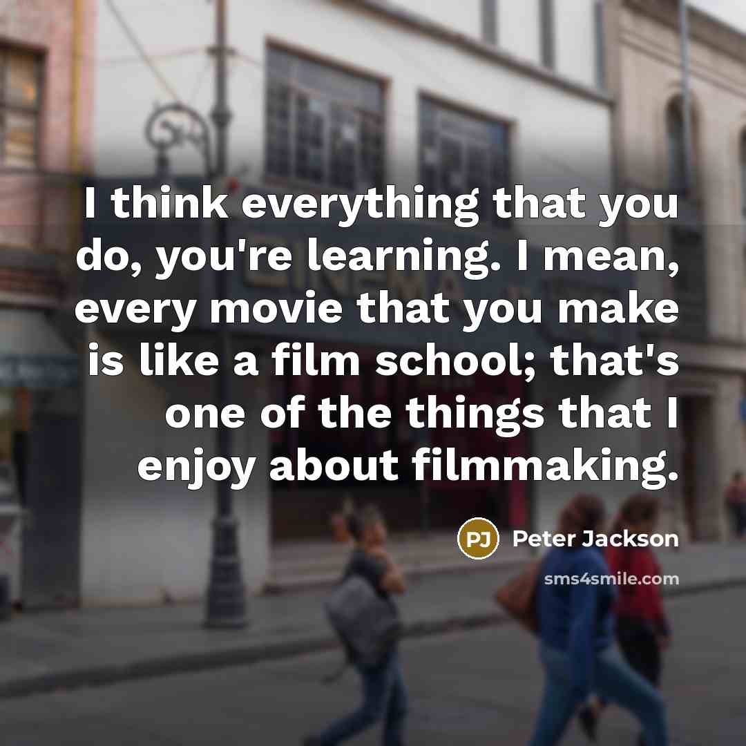 “I think everything that you do, you're learning. I mean, every movie that you make is like a film school; that's one of the things that I enjoy about filmmaking.” quote by Peter Jackson