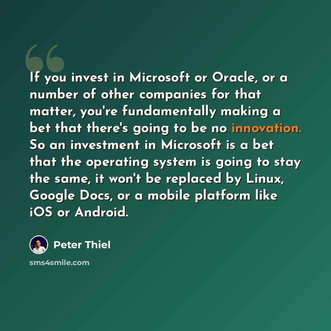 “If you invest in Microsoft or Oracle, or a number of other companies for that matter, you're fundamentally making a bet that there's going to be no innovation. So an investment in Microsoft is a bet that the operating system is going to stay the same, it won't be replaced by Linux, Google Docs, or…” quote by Peter Thiel