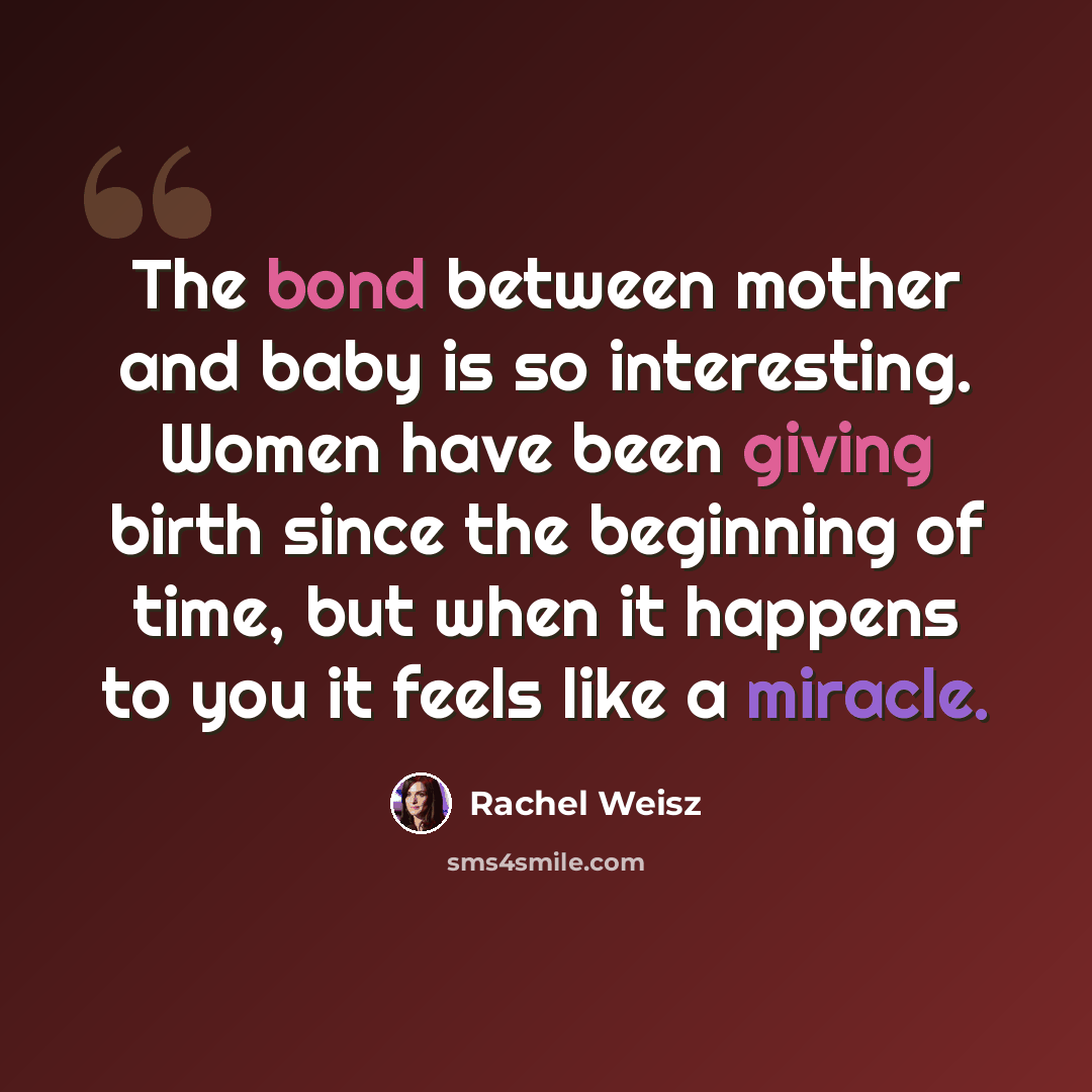 “The bond between mother and baby is so interesting. Women have been giving birth since the beginning of time, but when it happens to you it feels like a miracle.” quote by Rachel Weisz