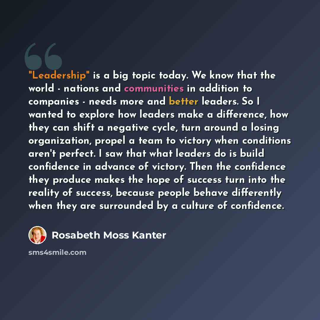 “"Leadership" is a big topic today. We know that the world - nations and communities in addition to companies - needs more and better leaders. So I wanted to explore how leaders make a difference, how they can shift a negative cycle, turn around a losing organization, propel a team to victory when…” quote by Rosabeth Moss Kanter
