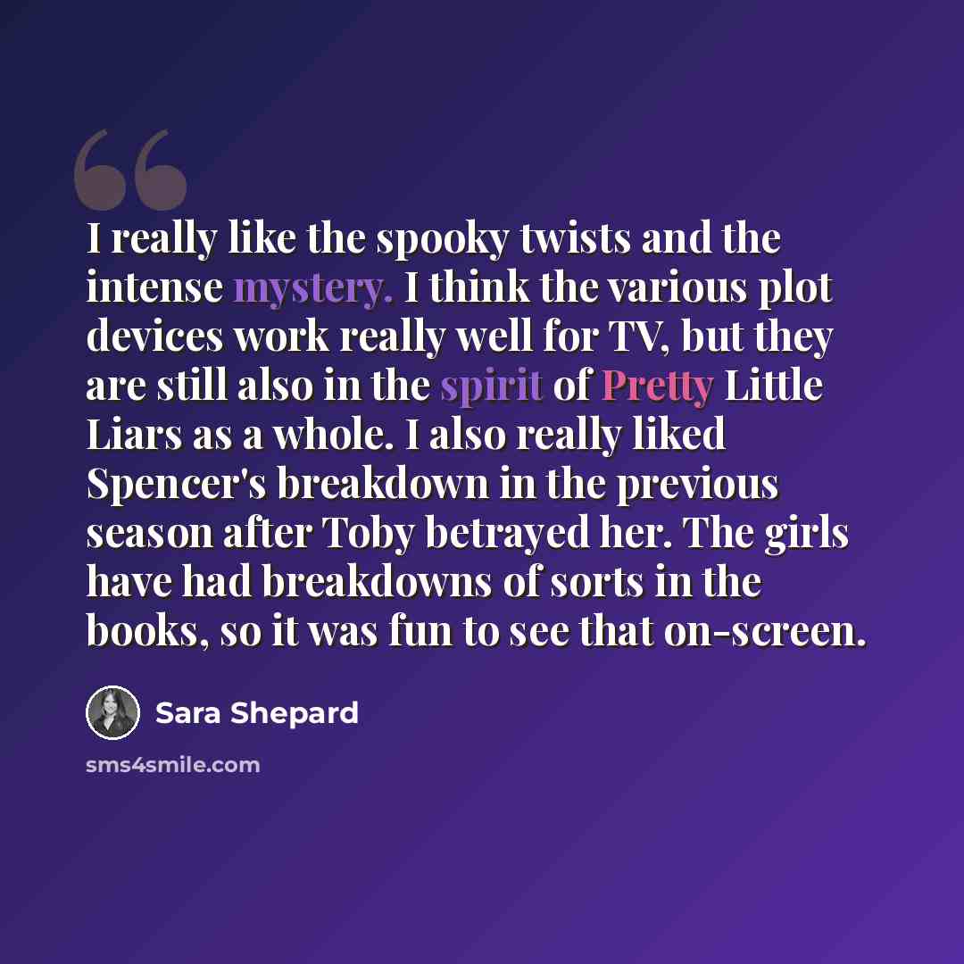 “I really like the spooky twists and the intense mystery. I think the various plot devices work really well for TV, but they are still also in the spirit of Pretty Little Liars as a whole. I also really liked Spencer's breakdown in the previous season after Toby betrayed her. The girls have had…” quote by Sara Shepard