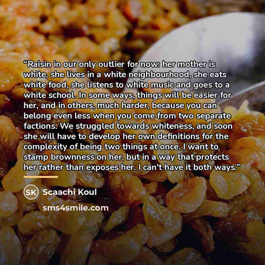 “Raisin in our only outlier for now: her mother is white, she lives in a white neighbourhood, she eats white food, she listens to white music and goes to a white school. In some ways, things will be easier for her, and in others, much harder, because you can belong even less when you come from two…” quote by Scaachi Koul