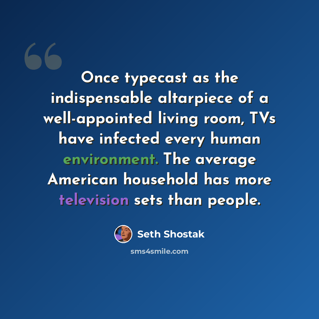 “Once typecast as the indispensable altarpiece of a well-appointed living room, TVs have infected every human environment. The average American household has more television sets than people.” quote by Seth Shostak