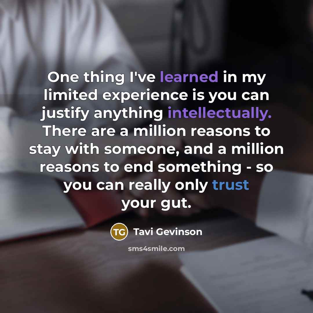 “One thing I've learned in my limited experience is you can justify anything intellectually. There are a million reasons to stay with someone, and a million reasons to end something - so you can really only trust your gut.” quote by Tavi Gevinson