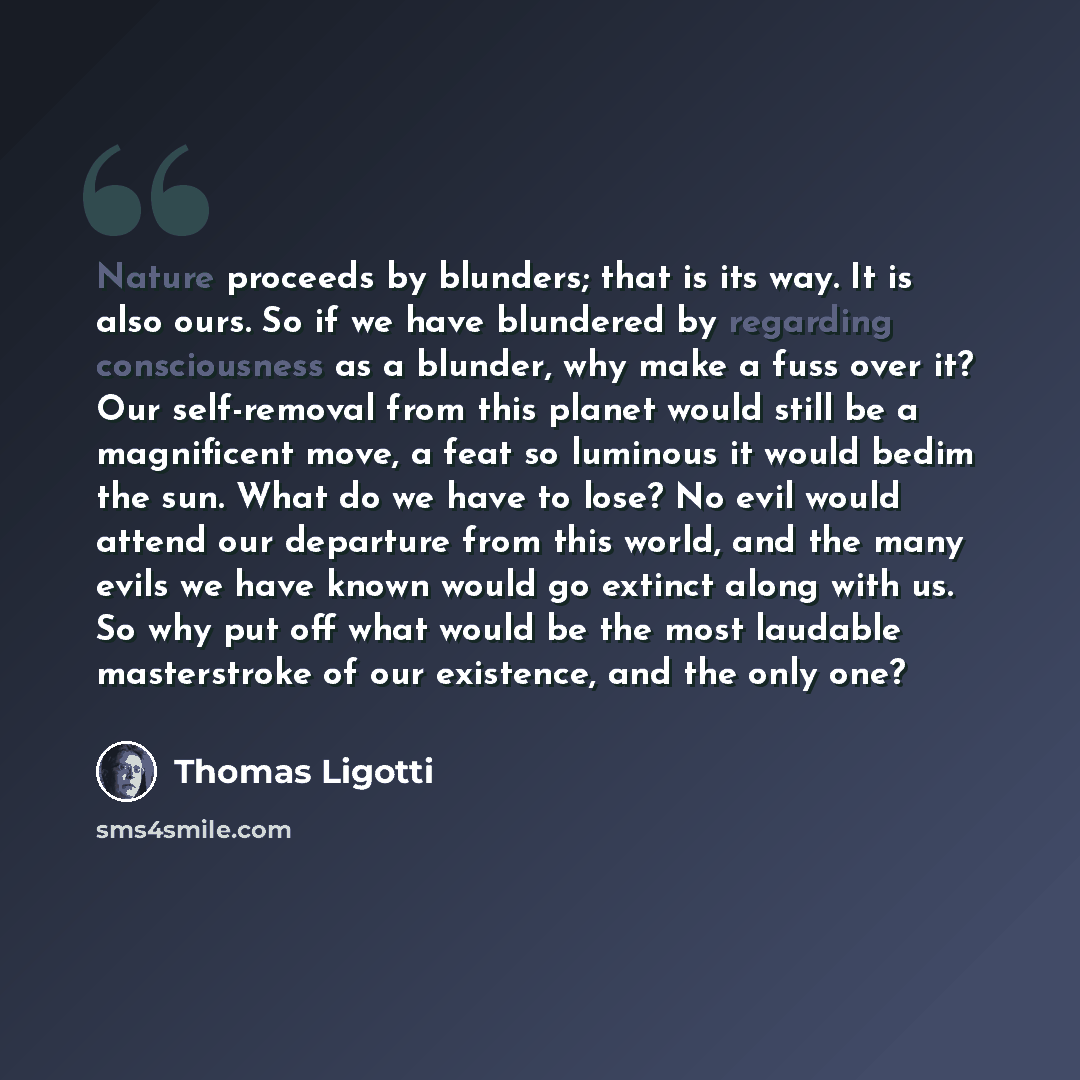 “Nature proceeds by blunders; that is its way. It is also ours. So if we have blundered by regarding consciousness as a blunder, why make a fuss over it? Our self-removal from this planet would still be a magnificent move, a feat so luminous it would bedim the sun. What do we have to lose? No evil…” quote by Thomas Ligotti