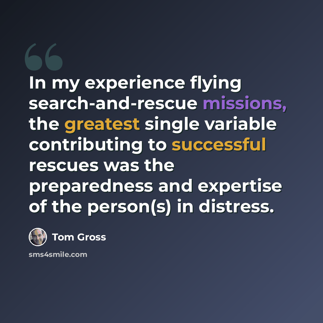 “In my experience flying search-and-rescue missions, the greatest single variable contributing to successful rescues was the preparedness and expertise of the person(s) in distress.” quote by Tom Gross
