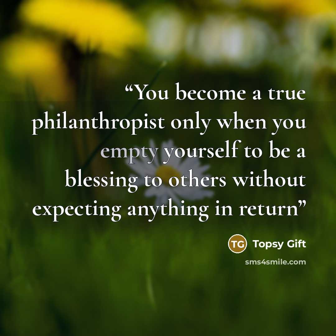 “You become a true philanthropist only when you empty yourself to be a blessing to others without expecting anything in return” quote by Topsy Gift