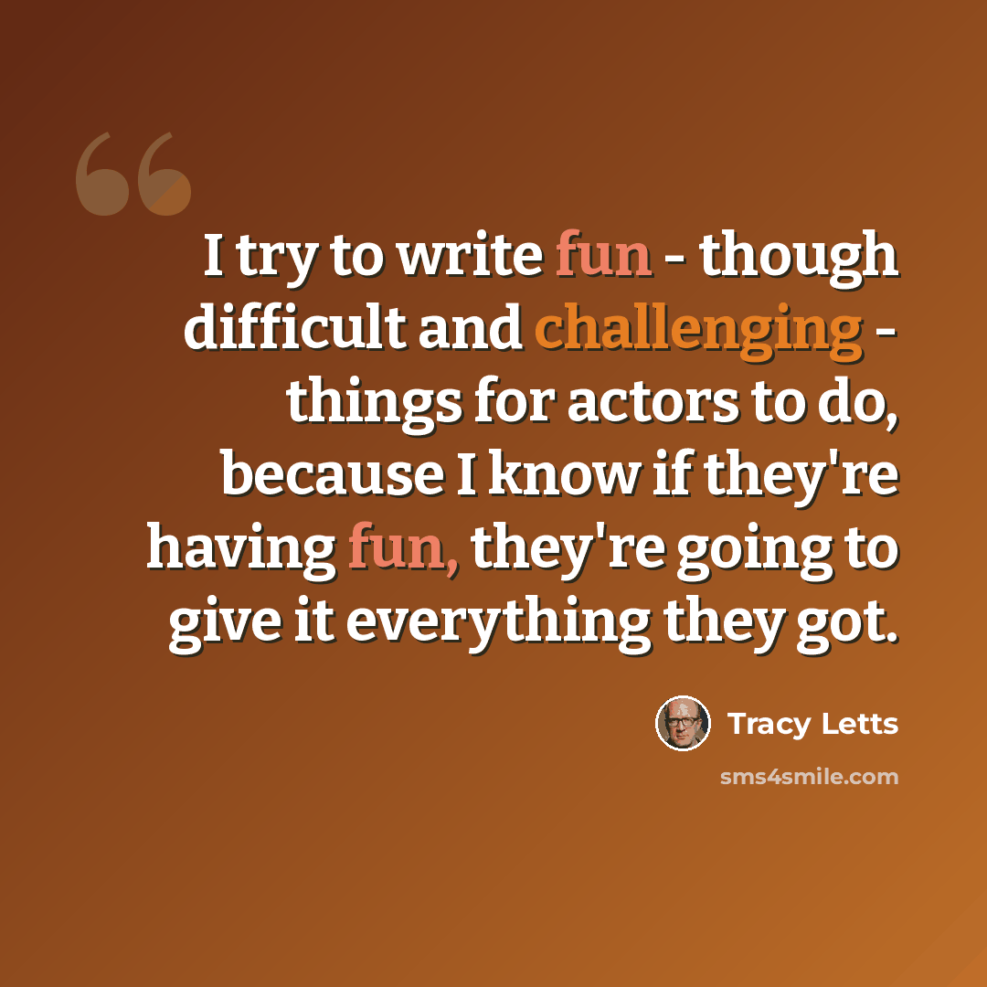 “I try to write fun - though difficult and challenging - things for actors to do, because I know if they're having fun, they're going to give it everything they got.” quote by Tracy Letts