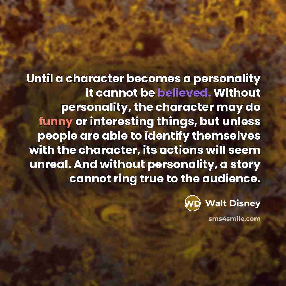 “Until a character becomes a personality it cannot be believed. Without personality, the character may do funny or interesting things, but unless people are able to identify themselves with the character, its actions will seem unreal. And without personality, a story cannot ring true to the audience.” quote by Walt Disney