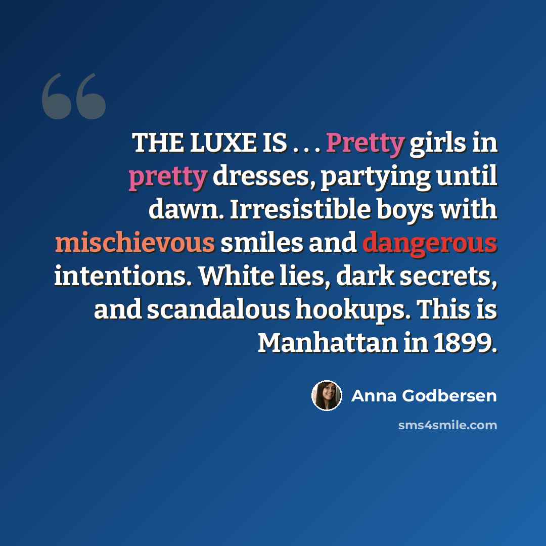 “THE LUXE IS . . . Pretty girls in pretty dresses, partying until dawn. Irresistible boys with mischievous smiles and dangerous intentions. White lies, dark secrets, and scandalous hookups. This is Manhattan in 1899.” quote by Anna Godbersen