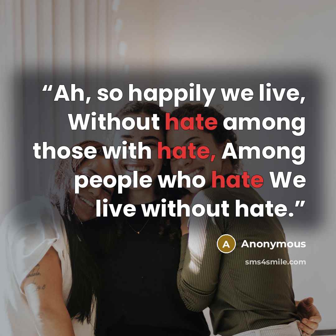 “Ah, so happily we live, Without hate among those with hate, Among people who hate We live without hate.” quote by Anonymous