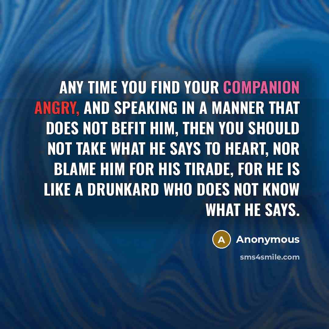 “Any time you find your companion angry, and speaking in a manner that does not befit him, then you should not take what he says to heart, nor blame him for his tirade, for he is like a drunkard who does not know what he says.” quote by Anonymous