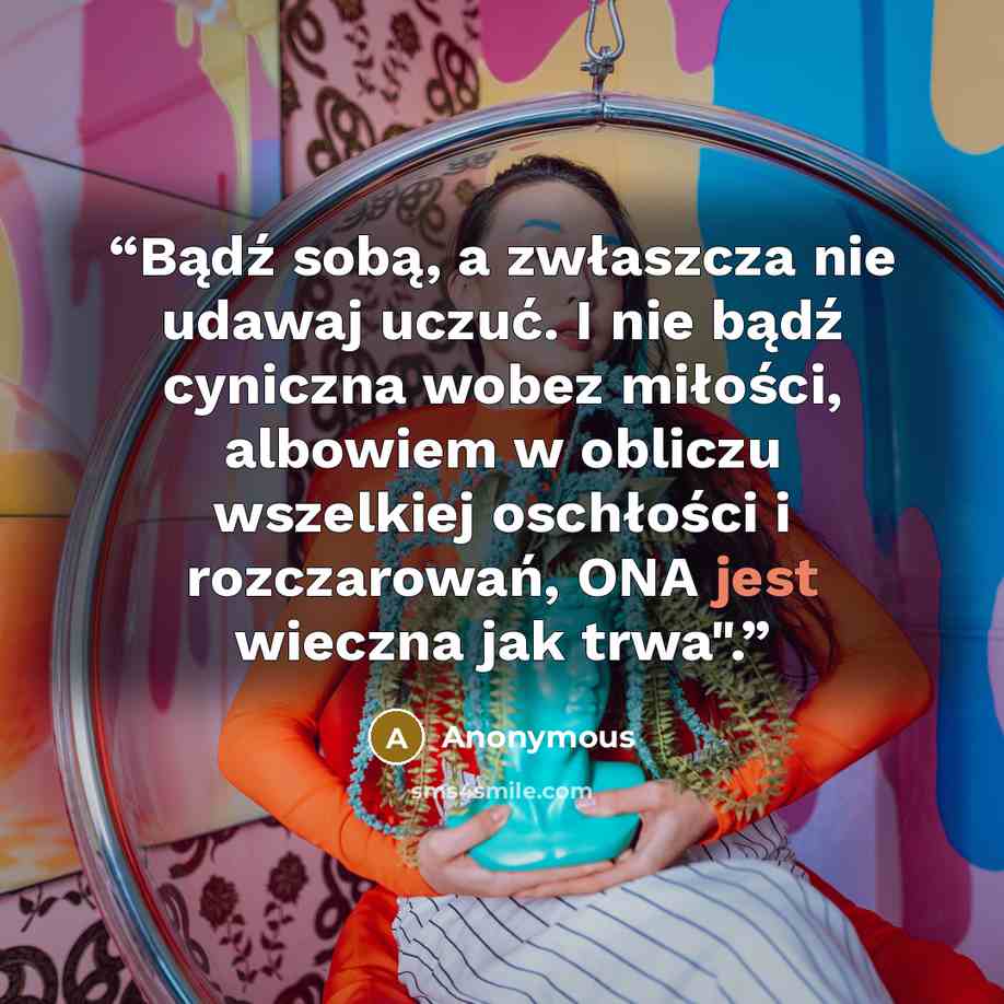 “Bądź sobą, a zwłaszcza nie udawaj uczuć. I nie bądź cyniczna wobez miłości, albowiem w obliczu wszelkiej oschłości i rozczarowań, ONA jest wieczna jak trwa".” quote by Anonymous