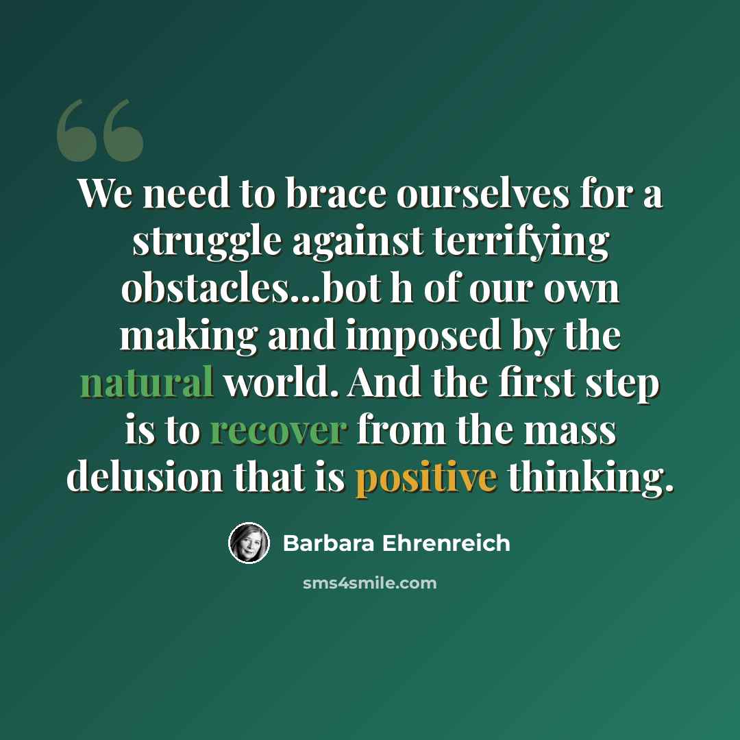 “We need to brace ourselves for a struggle against terrifying obstacles...bot h of our own making and imposed by the natural world. And the first step is to recover from the mass delusion that is positive thinking.” quote by Barbara Ehrenreich