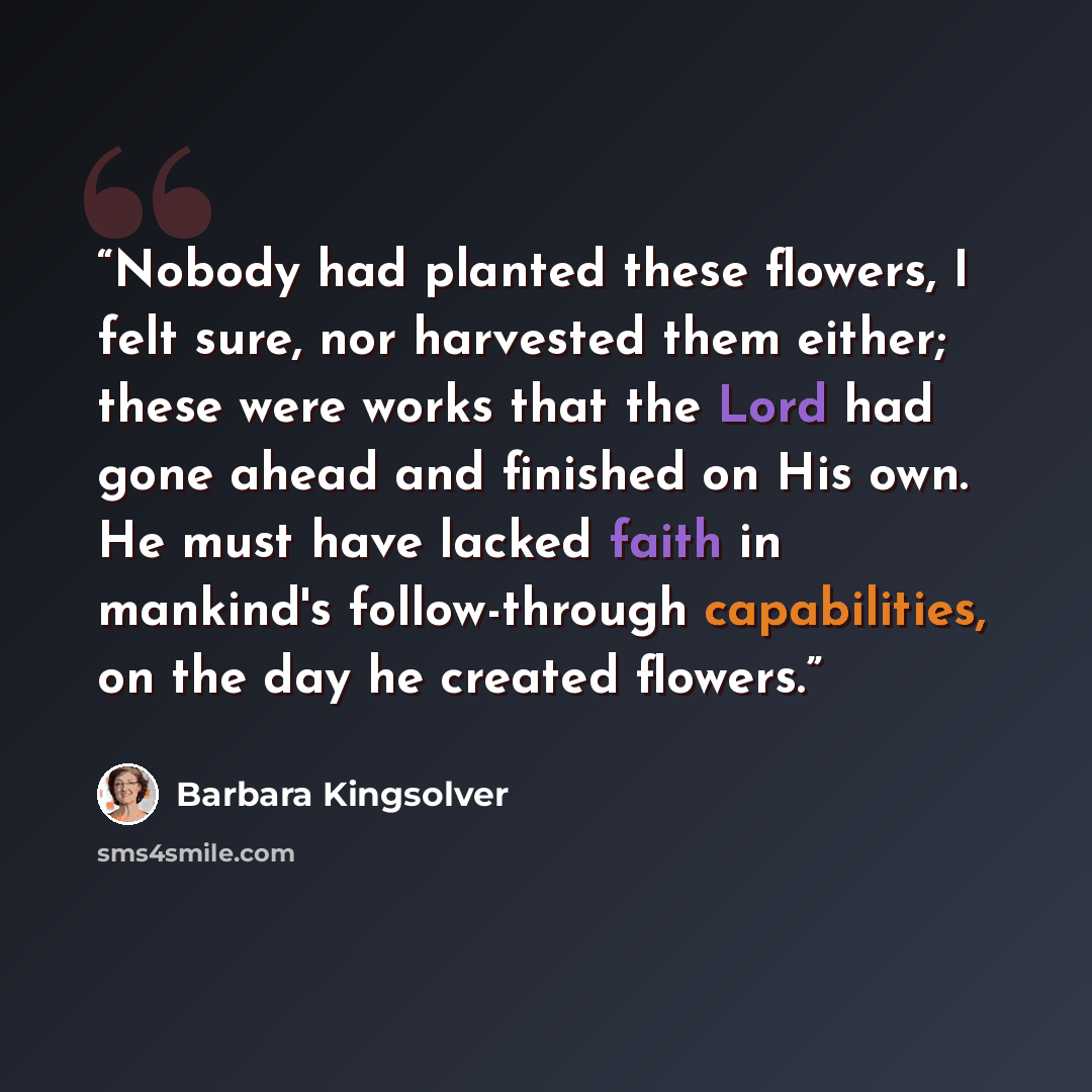 “Nobody had planted these flowers, I felt sure, nor harvested them either; these were works that the Lord had gone ahead and finished on His own. He must have lacked faith in mankind's follow-through capabilities, on the day he created flowers.” quote by Barbara Kingsolver