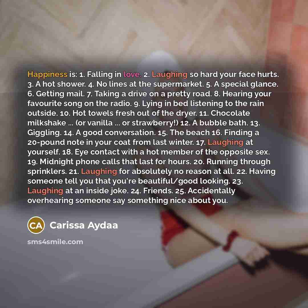 “Happiness is: 1. Falling in love. 2. Laughing so hard your face hurts. 3. A hot shower. 4. No lines at the supermarket. 5. A special glance. 6. Getting mail. 7. Taking a drive on a pretty road. 8. Hearing your favourite song on the radio. 9. Lying in bed listening to the rain outside. 10. Hot…” quote by Carissa Aydaa
