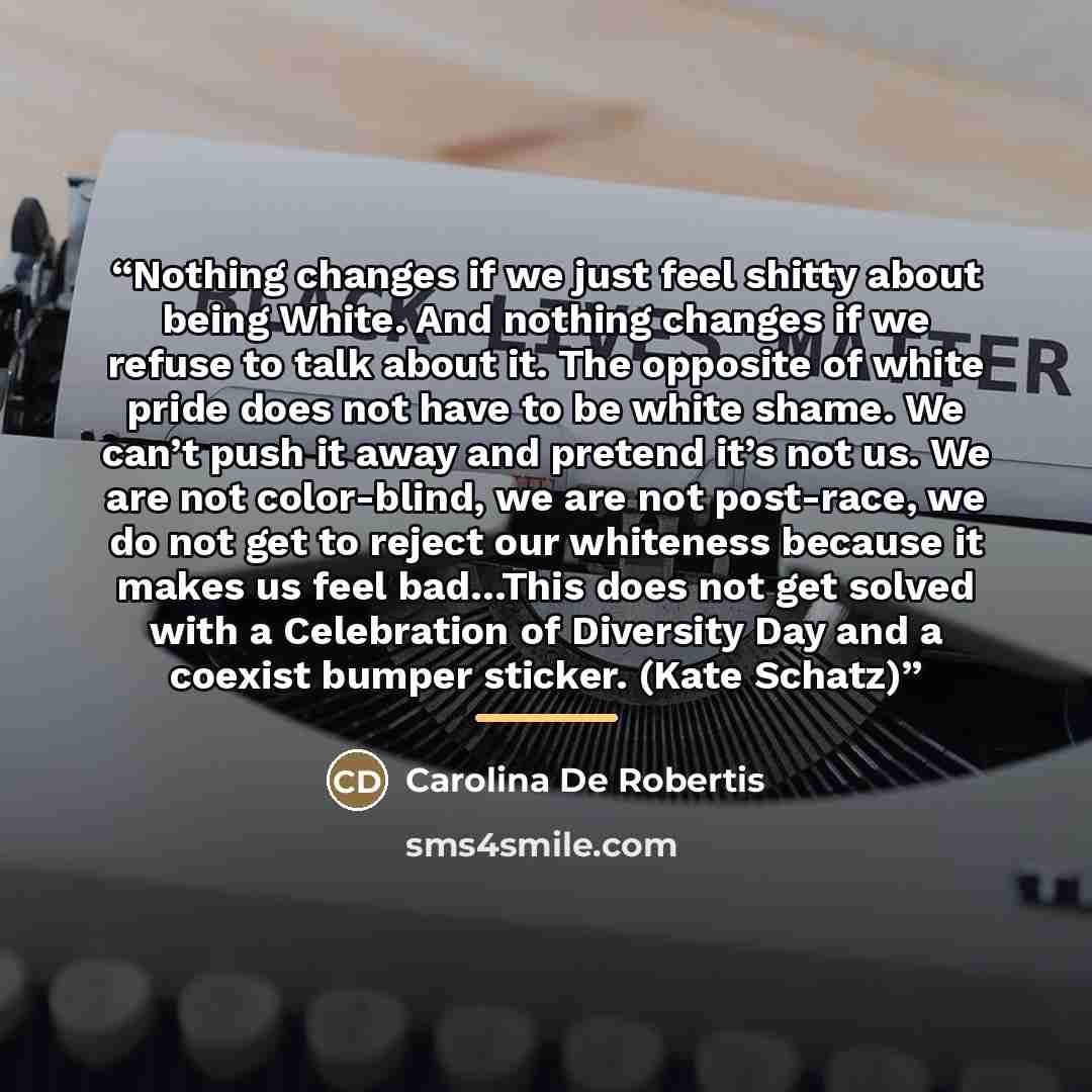“Nothing changes if we just feel shitty about being White. And nothing changes if we refuse to talk about it. The opposite of white pride does not have to be white shame. We can’t push it away and pretend it’s not us. We are not color-blind, we are not post-race, we do not get to reject our…” quote by Carolina De Robertis