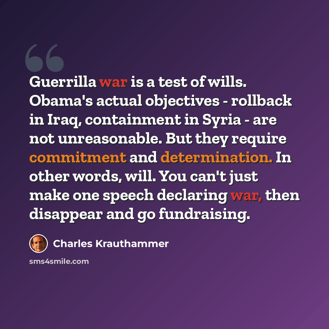 “Guerrilla war is a test of wills. Obama's actual objectives - rollback in Iraq, containment in Syria - are not unreasonable. But they require commitment and determination. In other words, will. You can't just make one speech declaring war, then disappear and go fundraising.” quote by Charles Krauthammer