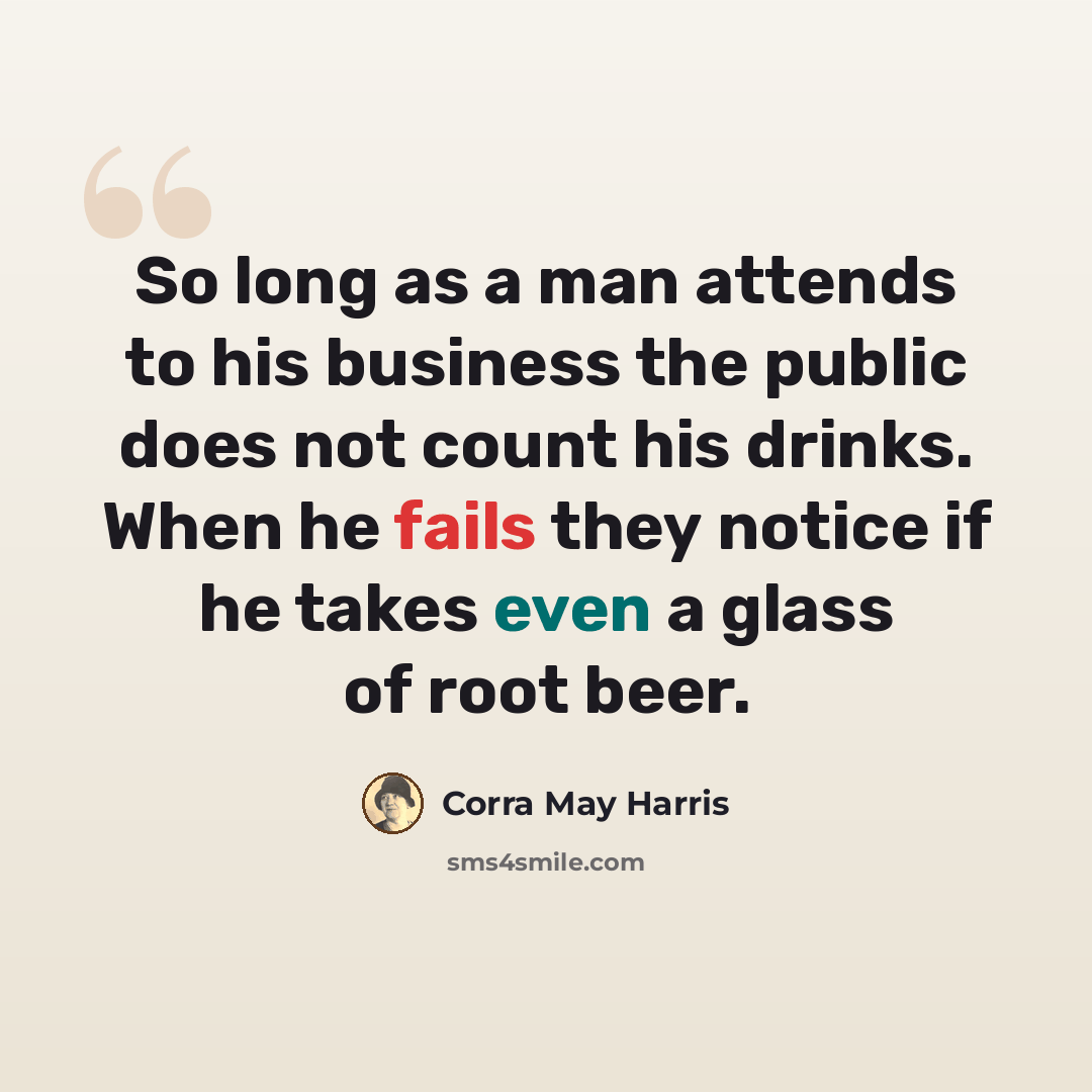 “So long as a man attends to his business the public does not count his drinks. When he fails they notice if he takes even a glass of root beer.” quote by Corra May Harris