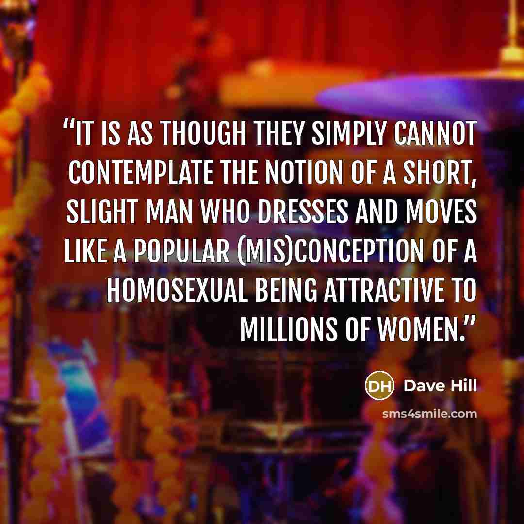 “It is as though they simply cannot contemplate the notion of a short, slight man who dresses and moves like a popular (mis)conception of a homosexual being attractive to millions of women.” quote by Dave Hill