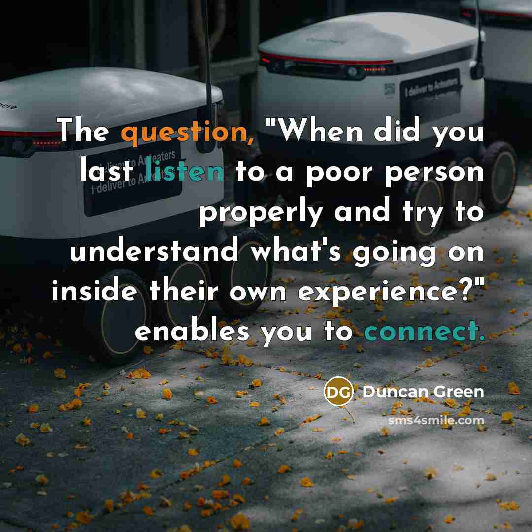 “The question, "When did you last listen to a poor person properly and try to understand what's going on inside their own experience?" enables you to connect.” quote by Duncan Green