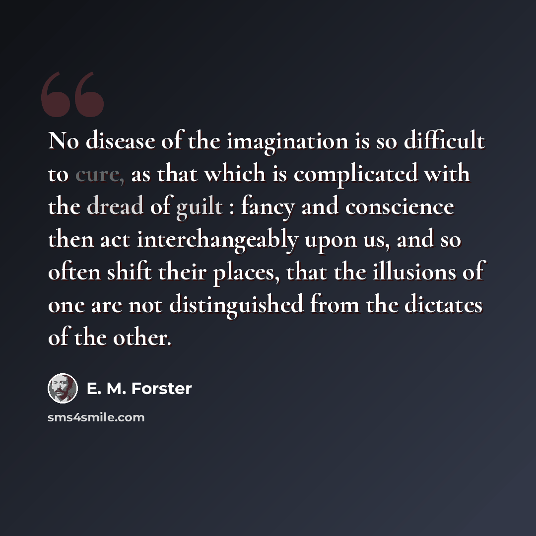 “No disease of the imagination is so difficult to cure, as that which is complicated with the dread of guilt : fancy and conscience then act interchangeably upon us, and so often shift their places, that the illusions of one are not distinguished from the dictates of the other.” quote by E. M. Forster