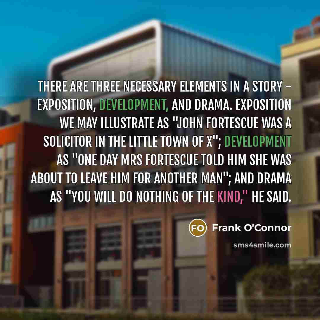 “There are three necessary elements in a story - exposition, development, and drama. Exposition we may illustrate as "John Fortescue was a solicitor in the little town of X"; development as "One day Mrs Fortescue told him she was about to leave him for another man"; and drama as "You will do…” quote by Frank O'Connor