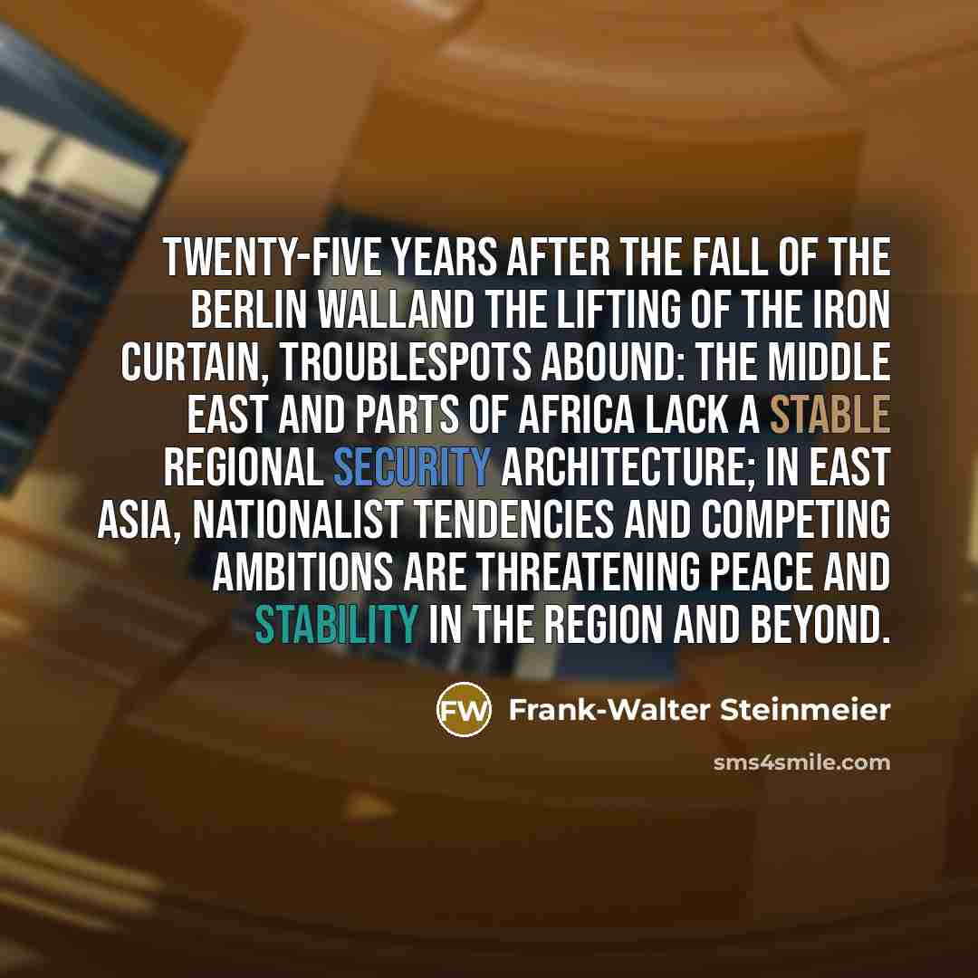 “Twenty-five years after the fall of the Berlin Walland the lifting of the iron curtain, troublespots abound: the Middle East and parts of Africa lack a stable regional security architecture; in east Asia, nationalist tendencies and competing ambitions are threatening peace and stability in the…” quote by Frank-Walter Steinmeier
