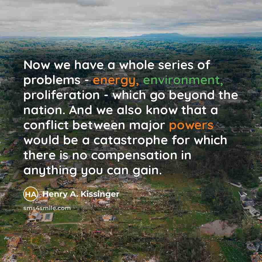 “Now we have a whole series of problems - energy, environment, proliferation - which go beyond the nation. And we also know that a conflict between major powers would be a catastrophe for which there is no compensation in anything you can gain.” quote by Henry A. Kissinger