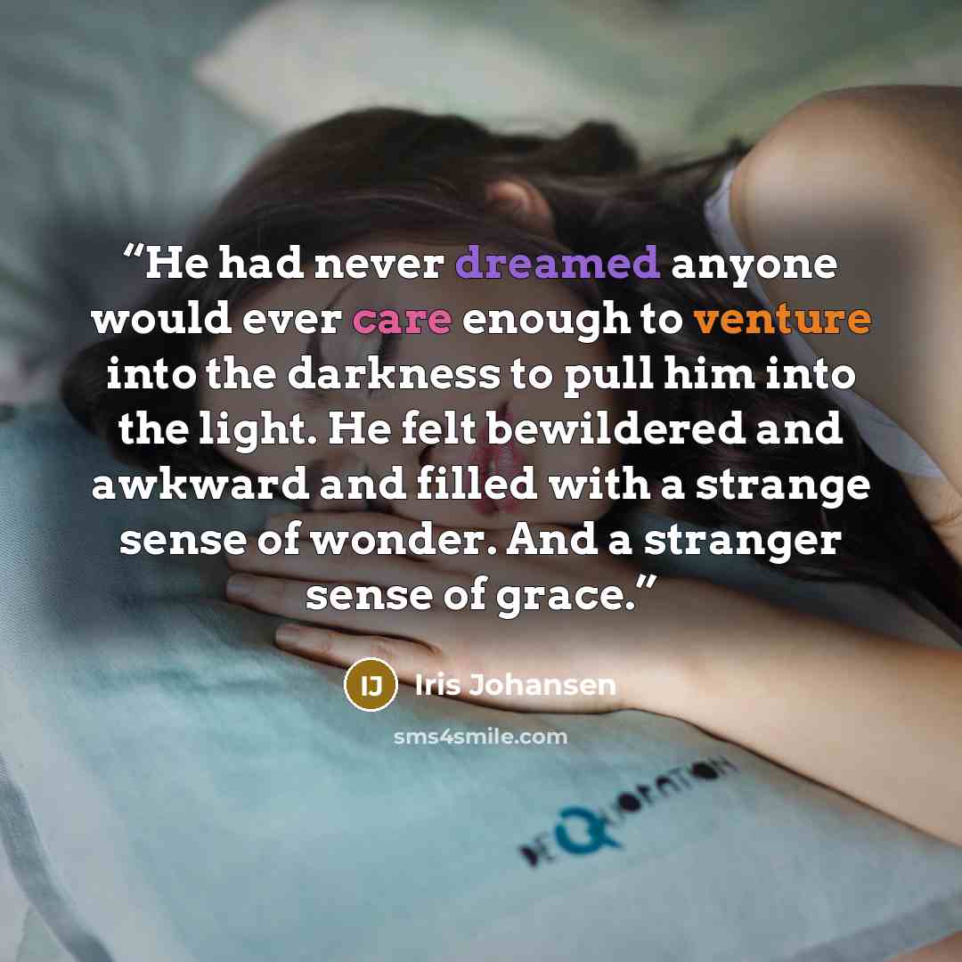 “He had never dreamed anyone would ever care enough to venture into the darkness to pull him into the light. He felt bewildered and awkward and filled with a strange sense of wonder. And a stranger sense of grace.” quote by Iris Johansen