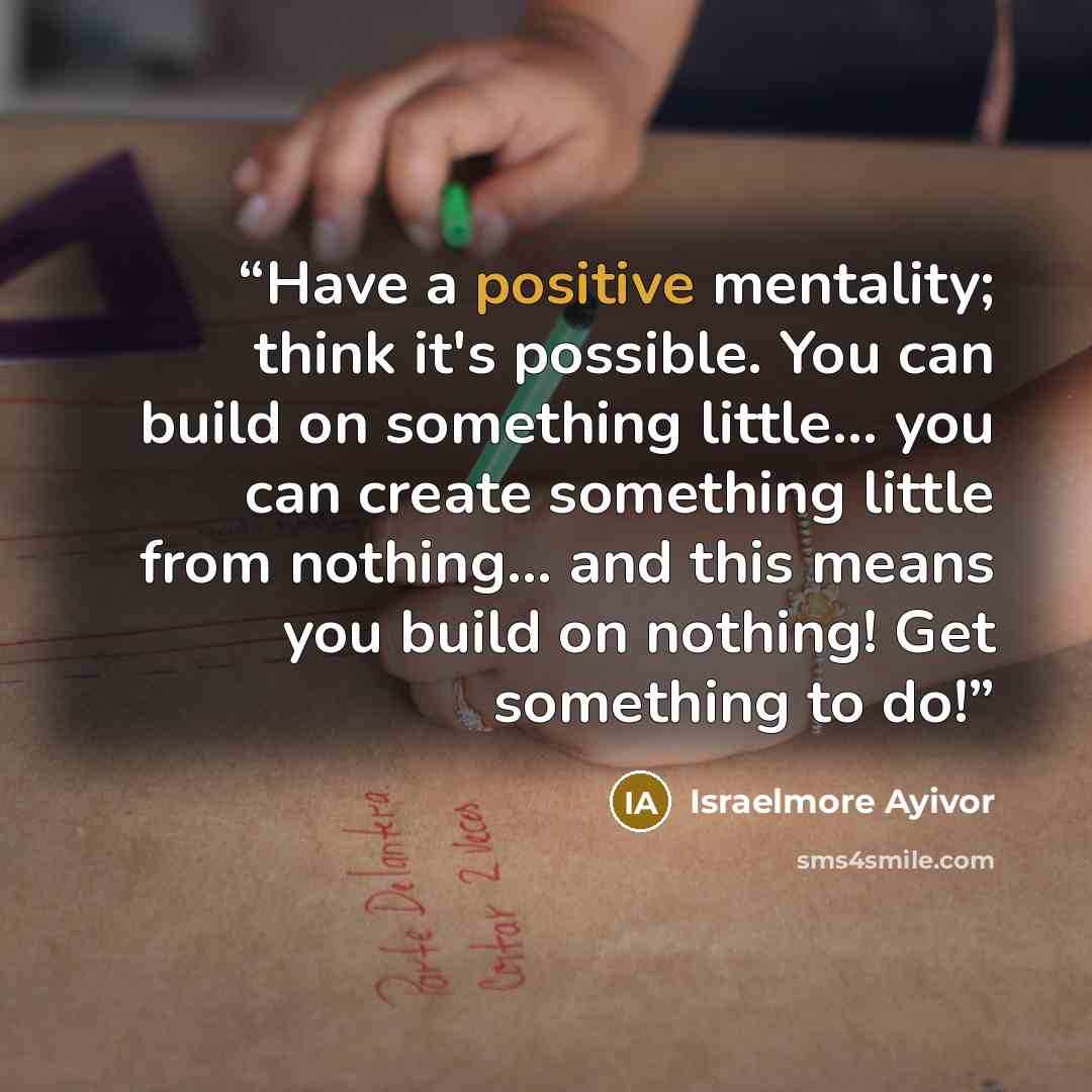 “Have a positive mentality; think it's possible. You can build on something little… you can create something little from nothing… and this means you build on nothing! Get something to do!” quote by Israelmore Ayivor