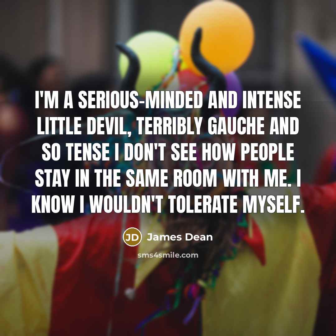 “I'm a serious-minded and intense little devil, terribly gauche and so tense I don't see how people stay in the same room with me. I know I wouldn't tolerate myself.” quote by James Dean