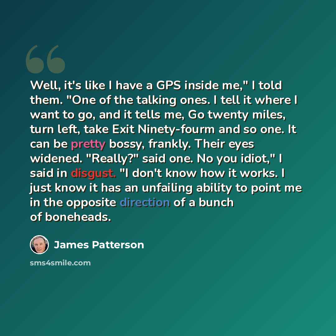 “Well, it's like I have a GPS inside me," I told them. "One of the talking ones. I tell it where I want to go, and it tells me, Go twenty miles, turn left, take Exit Ninety-fourm and so one. It can be pretty bossy, frankly. Their eyes widened. "Really?" said one. No you idiot," I said in disgust…” quote by James Patterson