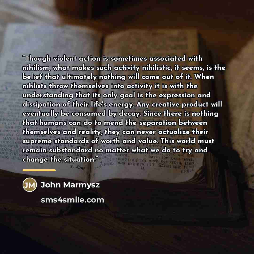 “Though violent action is sometimes associated with nihilism, what makes such activity nihilistic, it seems, is the belief that ultimately nothing will come out of it. When nihlists throw themselves into activity it is with the understanding that its only goal is the expression and dissipation of…” quote by John Marmysz