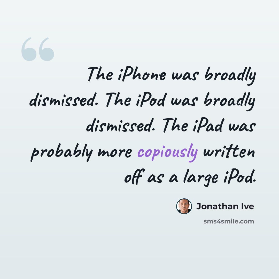 “The iPhone was broadly dismissed. The iPod was broadly dismissed. The iPad was probably more copiously written off as a large iPod.” quote by Jonathan Ive