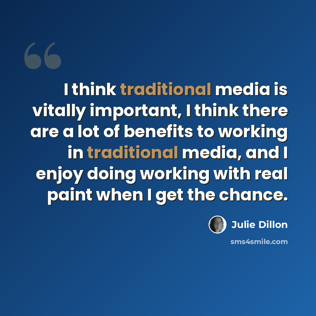 “I think traditional media is vitally important, I think there are a lot of benefits to working in traditional media, and I enjoy doing working with real paint when I get the chance.” quote by Julie Dillon