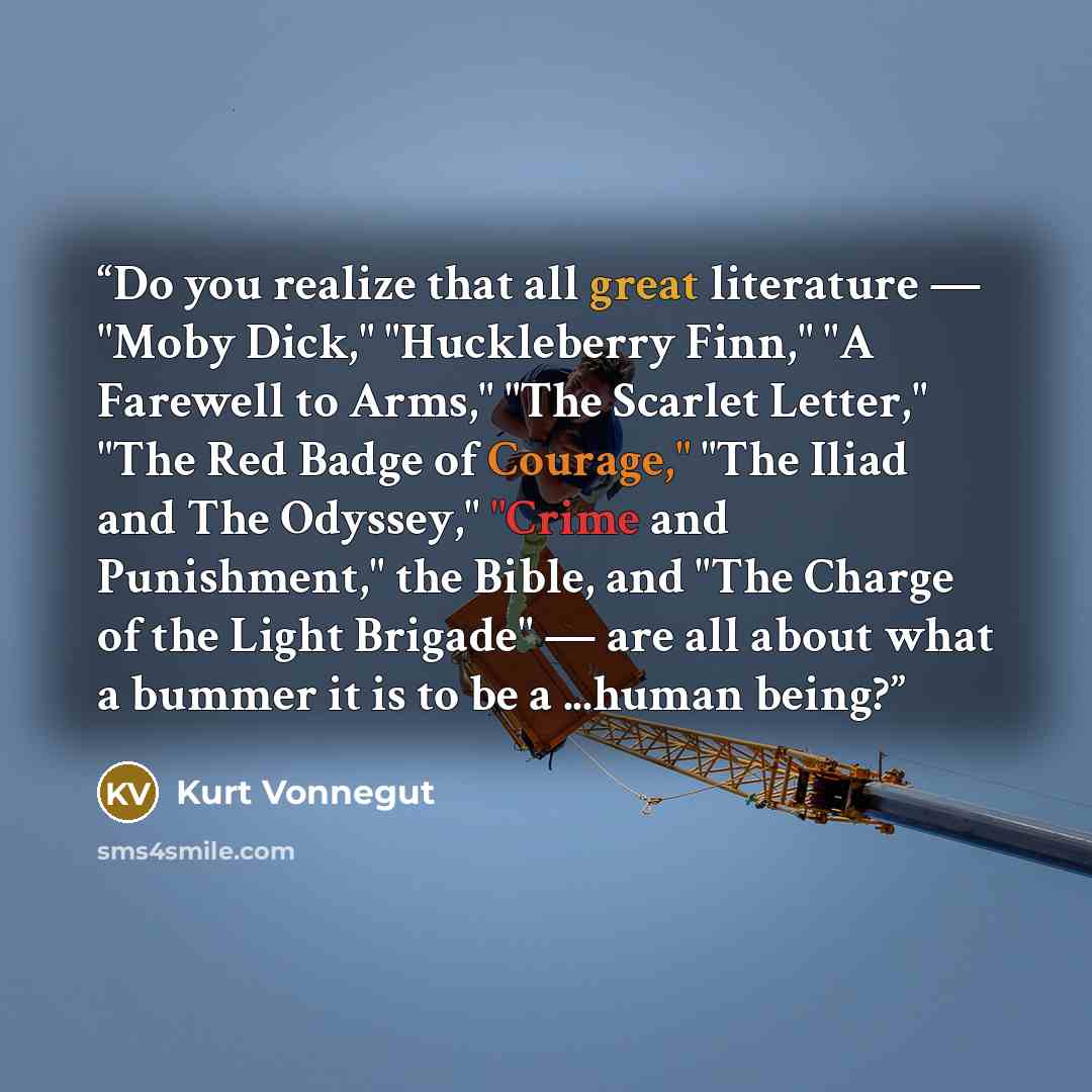 “Do you realize that all great literature — "Moby Dick," "Huckleberry Finn," "A Farewell to Arms," "The Scarlet Letter," "The Red Badge of Courage," "The Iliad and The Odyssey," "Crime and Punishment," the Bible, and "The Charge of the Light Brigade" — are all about what a bummer it is to be a…” quote by Kurt Vonnegut