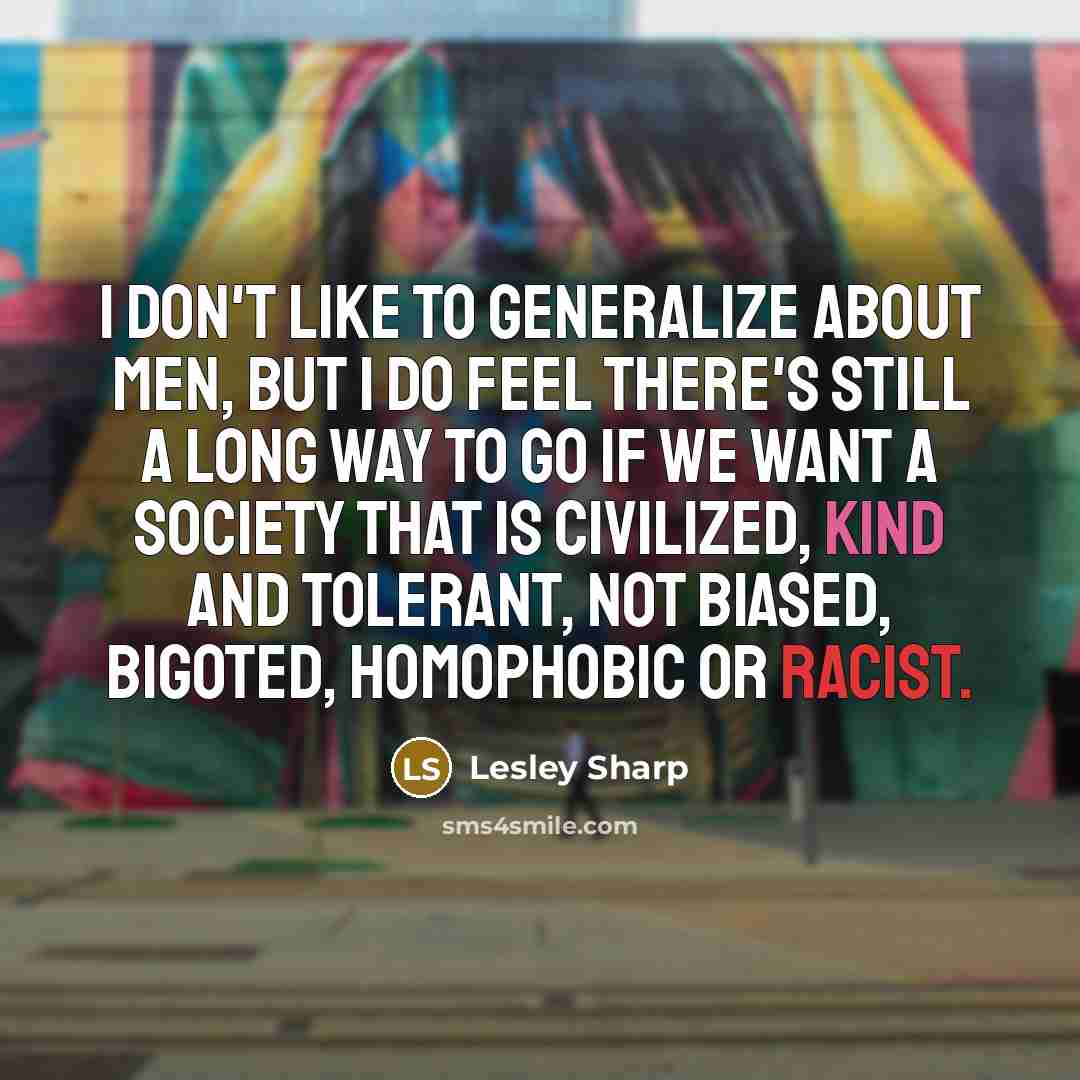 “I don't like to generalize about men, but I do feel there's still a long way to go if we want a society that is civilized, kind and tolerant, not biased, bigoted, homophobic or racist.” quote by Lesley Sharp