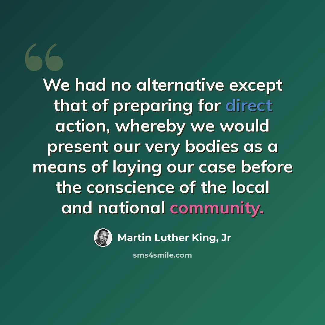 “We had no alternative except that of preparing for direct action, whereby we would present our very bodies as a means of laying our case before the conscience of the local and national community.” quote by Martin Luther King, Jr
