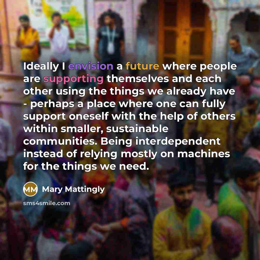 “Ideally I envision a future where people are supporting themselves and each other using the things we already have - perhaps a place where one can fully support oneself with the help of others within smaller, sustainable communities. Being interdependent instead of relying mostly on machines for…” quote by Mary Mattingly