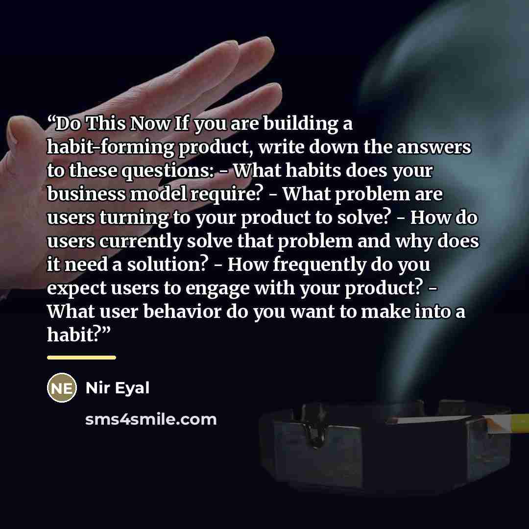 “Do This Now If you are building a habit-forming product, write down the answers to these questions: - What habits does your business model require? - What problem are users turning to your product to solve? - How do users currently solve that problem and why does it need a solution? - How…” quote by Nir Eyal