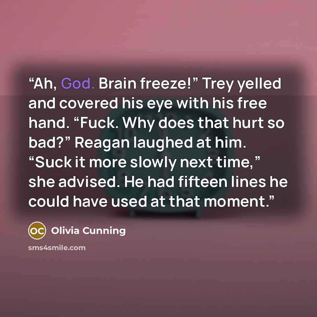 “Ah, God. Brain freeze!” Trey yelled and covered his eye with his free hand. “Fuck. Why does that hurt so bad?” Reagan laughed at him. “Suck it more slowly next time,” she advised. He had fifteen lines he could have used at that moment.” quote by Olivia Cunning
