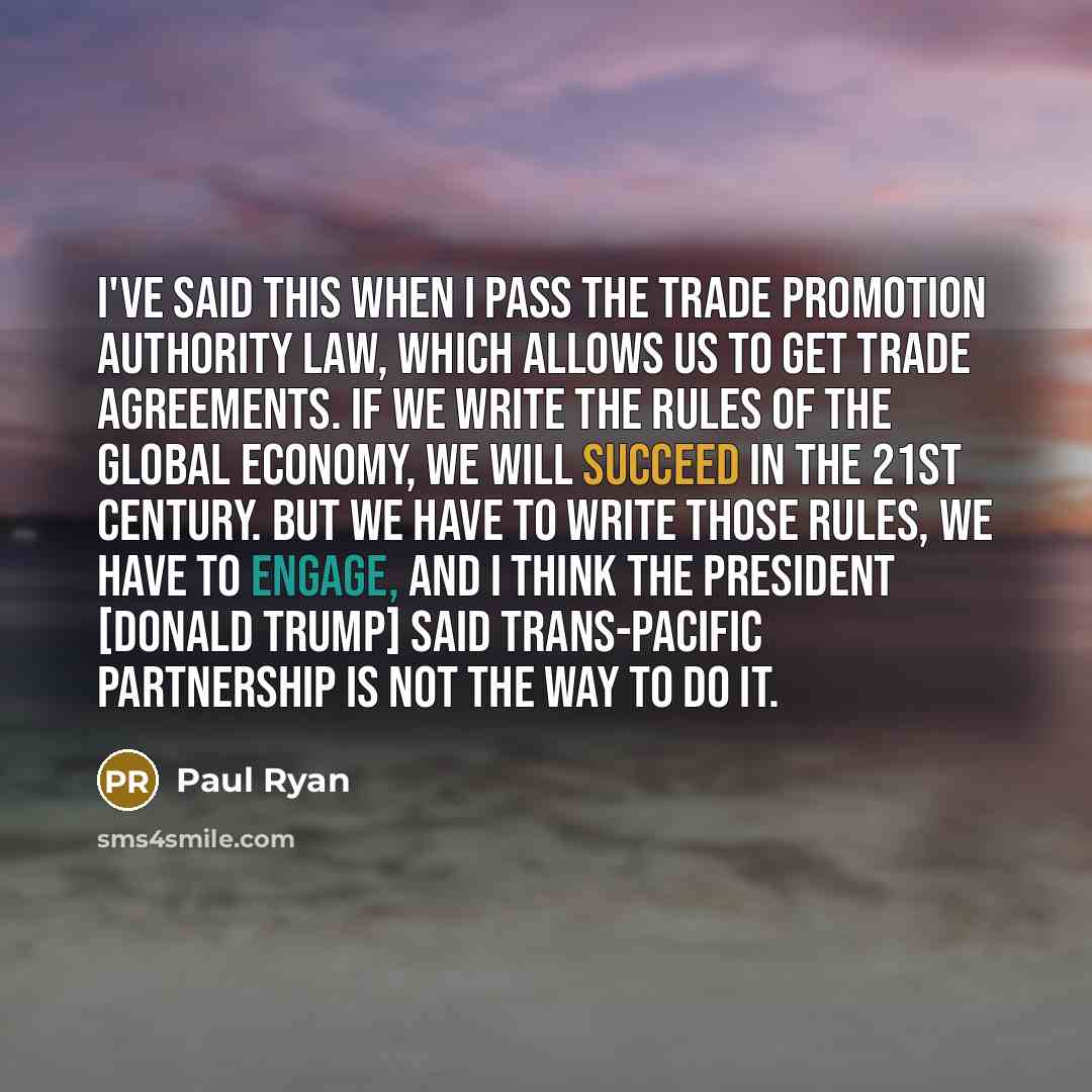 “I've said this when I pass the trade promotion authority law, which allows us to get trade agreements. If we write the rules of the global economy, we will succeed in the 21st century. But we have to write those rules, we have to engage, and I think the president [Donald Trump] said Trans-Pacific…” quote by Paul Ryan
