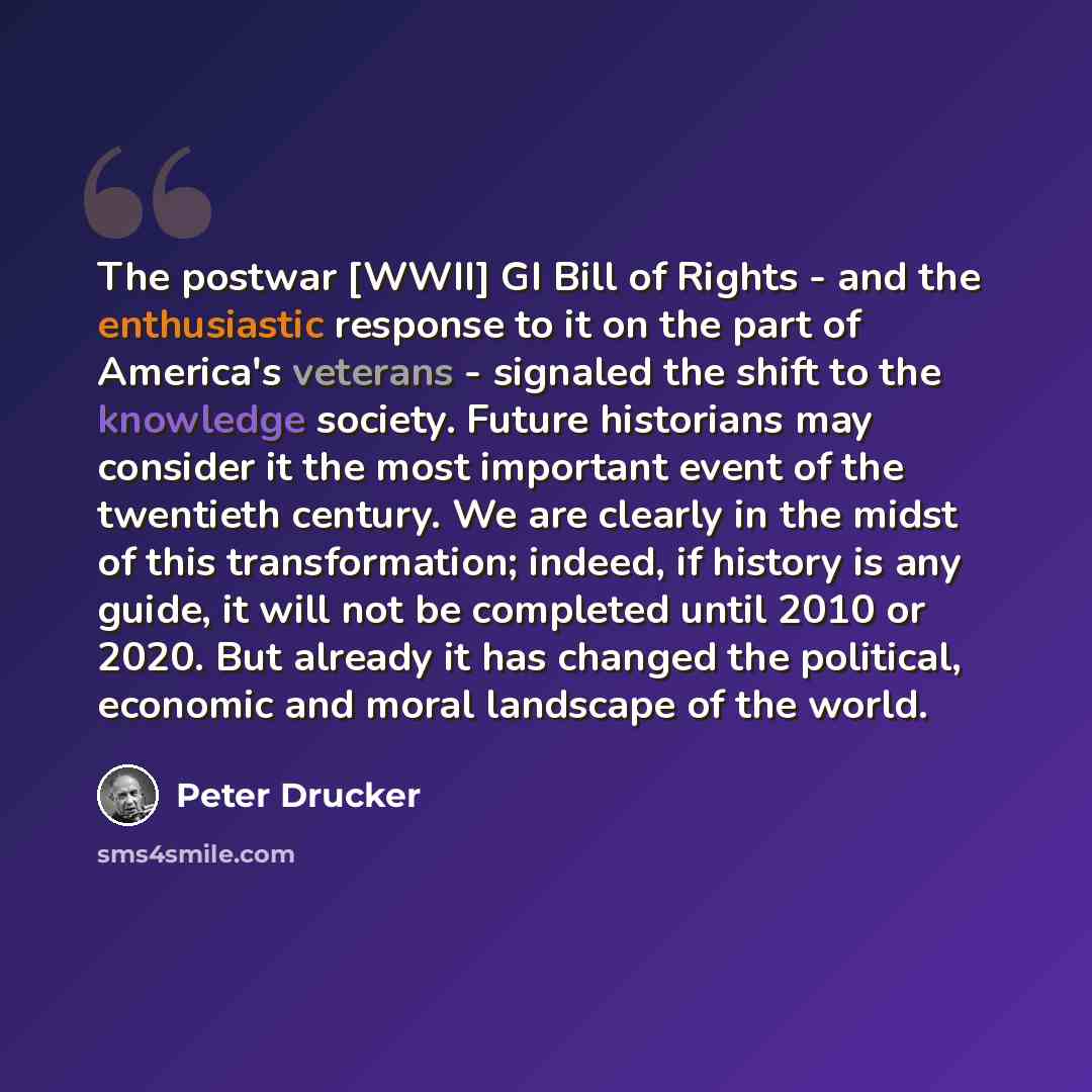 “The postwar [WWII] GI Bill of Rights - and the enthusiastic response to it on the part of America's veterans - signaled the shift to the knowledge society. Future historians may consider it the most important event of the twentieth century. We are clearly in the midst of this transformation…” quote by Peter Drucker